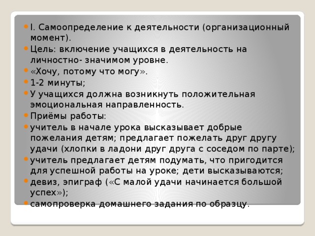 I. Самоопределение к деятельности (организационный момент). Цель: включение учащихся в деятельность на личностно- значимом уровне. «Хочу, потому что могу». 1-2 минуты; У учащихся должна возникнуть положительная эмоциональная направленность. Приёмы работы: учитель в начале урока высказывает добрые пожелания детям; предлагает пожелать друг другу удачи (хлопки в ладони друг друга с соседом по парте); учитель предлагает детям подумать, что пригодится для успешной работы на уроке; дети высказываются; девиз, эпиграф («С малой удачи начинается большой успех»); самопроверка домашнего задания по образцу.