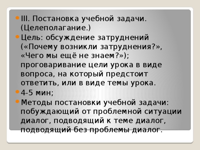 III. Постановка учебной задачи. (Целеполагание.) Цель: обсуждение затруднений («Почему возникли затруднения?», «Чего мы ещё не знаем?»); проговаривание цели урока в виде вопроса, на который предстоит ответить, или в виде темы урока. 4-5 мин; Методы постановки учебной задачи: побуждающий от проблемной ситуации диалог, подводящий к теме диалог, подводящий без проблемы диалог.