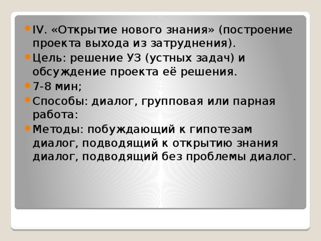 IV. «Открытие нового знания» (построение проекта выхода из затруднения). Цель: решение УЗ (устных задач) и обсуждение проекта её решения. 7-8 мин; Способы: диалог, групповая или парная работа: Методы: побуждающий к гипотезам диалог, подводящий к открытию знания диалог, подводящий без проблемы диалог.