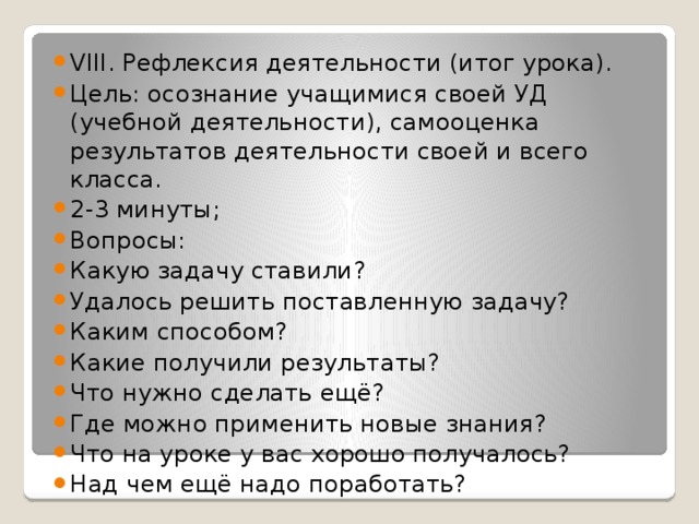 VIII. Рефлексия деятельности (итог урока). Цель: осознание учащимися своей УД (учебной деятельности), самооценка результатов деятельности своей и всего класса. 2-3 минуты; Вопросы: Какую задачу ставили? Удалось решить поставленную задачу? Каким способом? Какие получили результаты? Что нужно сделать ещё? Где можно применить новые знания? Что на уроке у вас хорошо получалось? Над чем ещё надо поработать?