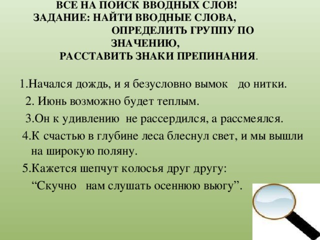 ВСЕ НА ПОИСК ВВОДНЫХ СЛОВ!  ЗАДАНИЕ: НАЙТИ ВВОДНЫЕ СЛОВА, ОПРЕДЕЛИТЬ ГРУППУ ПО ЗНАЧЕНИЮ,  РАССТАВИТЬ ЗНАКИ ПРЕПИНАНИЯ . 1.Начался дождь, и я безусловно вымок до нитки.  2. Июнь возможно будет теплым.  3.Он к удивлению не рассердился, а рассмеялся.  4.К счастью в глубине леса блеснул свет, и мы вышли на широкую поляну.  5.Кажется шепчут колосья друг другу: “ Скучно нам слушать осеннюю вьюгу”.