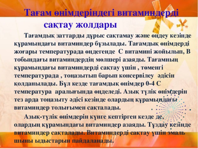 Тағам өнімдеріндегі витаминдерді     сақтау жолдары   Тағамдық заттарды дұрыс сақтамау және өңдеу кезінде құрамындағы витаминдер бұзылады. Тағамдық өнімдерді жоғары температурада өңдегенде С витамині жойылып, В тобындағы витаминдердің мөлшері азаяды. Тағамның құрамындағы витаминдерді сақтау үшін , төменгі температурада , тоңазытып барып консервілеу әдісін қолданылады. Бұл кезде тағамдық өнімдер 0-4 С температура аралығында өңделеді. Азық түлік өнімдерін тез арда тоңазыту әдісі кезінде олардың құрамындағы витаминдер толығымен сақталады.   Азық-түлік өнімдерін күнге кептірген кезде де, олардың құрамындағы витаминдер азаяды. Тұздау кезінде витаминдер сақталады. Витаминдерді сақтау үшін эмаль шыны ыдыстарын пайдаланады.