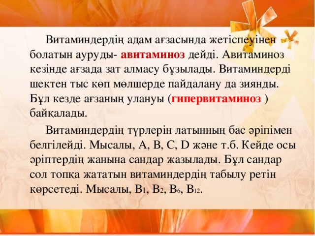 Витаминдердің адам ағзасында жетіспеуінен болатын ауруды- авитаминоз дейді. Авитаминоз кезінде ағзада зат алмасу бұзылады. Витаминдерді шектен тыс көп мөлшерде пайдалану да зиянды. Бұл кезде ағзаның улануы ( гипервитаминоз )байқалады.   Витаминдердің түрлерін латынның бас әріпімен белгілейді. Мысалы, А, В, С, D және т.б. Кейде осы әріптердің жанына сандар жазылады. Бұл сандар сол топқа жататын витаминдердің табылу ретін көрсетеді. Мысалы, В 1 , В 2 , В 6 , В 12 .