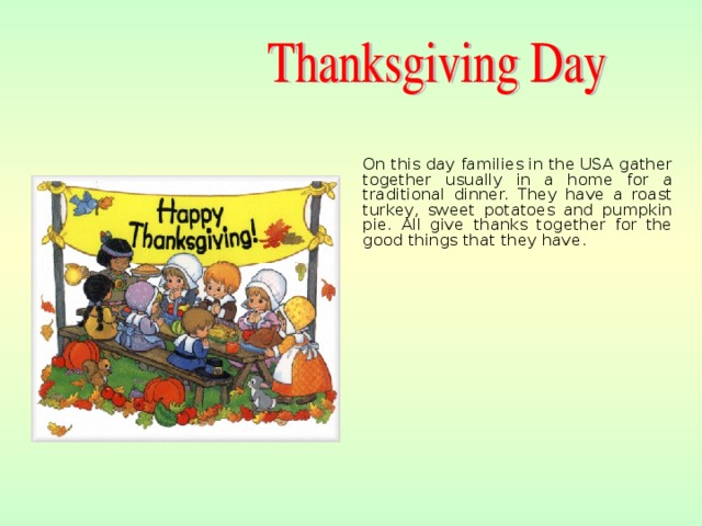 On this day families in the USA gather together usually in a home for a traditional dinner. They have a roast turkey, sweet potatoes and pumpkin pie. All give thanks together for the good things that they have.