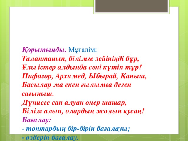 Қорытынды. Мұғалім:  Талаптанып, білімге зейініңді бұр,  Ұлы істер алдыңда сені күтіп тұр!  Пифагор, Архимед, Ыбырай, Қаныш,  Басылар ма екен ғылымға деген сағыныш.  Дүниеге сан алуан өнер шашар,  Білім алып, олардың жолын қусаң!  Бағалау:  - топтардың бір - бірін бағалауы;  -  өздерін бағалау.  Рефлексия. Логикалық тапсырмаларды орындай отырып, біз математикалық шығармашылық шеберханасын құрамыз.