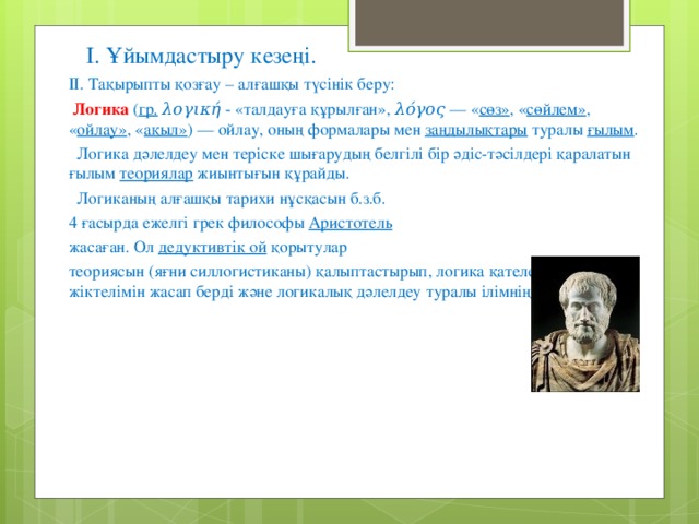 І. Ұйымдастыру кезеңі. ІІ. Тақырыпты қозғау – алғашқы түсінік беру:  Логика ( гр.  λογική - «талдауға құрылған», λόγος — « сөз» , « сөйлем» , « ойлау» , « ақыл» ) — ойлау, оның формалары мен заңдылықтары туралы ғылым .  Логика дәлелдеу мен теріске шығарудың белгілі бір әдіс-тәсілдері қаралатын ғылым теориялар жиынтығын құрайды.  Логиканың алғашқы тарихи нұсқасын б.з.б. 4 ғасырда ежелгі грек философы Аристотель  жасаған. Ол дедуктивтік ой қорытулар теориясын (яғни силлогистиканы) қалыптастырып, логика қателердің алғашқы жіктелімін жасап берді және логикалық дәлелдеу туралы ілімнің негізін қалады.