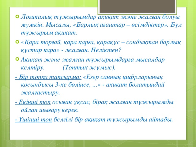 Логикалық тұжырымдар ақиқат және жалған болуы мүмкін. Мысалы, «Барлық ағаштар – өсімдіктер». Бұл тұжырым ақиқат. «Қара торғай, қара қарға, қарақұс – сондықтан барлық құстар қара» - жалған. Неліктен? Ақиқат және жалған тұжырымдарға мысалдар келтіру. ( Топтық жұмыс). - Бір топқа тапсырма: «Егер санның цифрларының қосындысы 3-ке бөлінсе, ...» - ақиқат болатындай жалғастыру. - Екінші топ осыған ұқсас, бірақ жалған тұжырымды ойлап шығару керек. - Үшінші топ