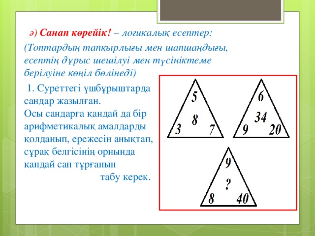 ә)  Санап көрейік! – логикалық есептер: (Топтардың тапқырлығы мен шапшаңдығы, есептің дұрыс шешілуі мен түсініктеме берілуіне көңіл бөлінеді)  1. Суреттегі үшбұрыштарда сандар жазылған. Осы сандарға қандай да бір арифметикалық амалдарды қолданып, ережесін анықтап, сұрақ белгісінің орнында қандай сан тұрғанын табу керек.