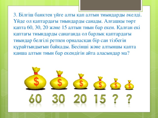 3. Білгіш банктен үйге алты қап алтын тиындарды әкелді. Үйде ол қаптардағы тиындарды санады. Алғашқы төрт қапта 60, 30, 20 және 15 алтын тиын бар екен. Қалған екі қаптағы тиындарды санағанда ол барлық қаптардағы тиындар белгілі ретпен орналасқан бір сан тізбегін құрайтындығын байқады. Бесінші және алтыншы қапта қанша алтын тиын бар екендігін айта аласыңдар ма?