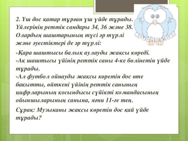 2. Үш дос қатар тұрған үш үйде тұрады. Үйлерінің реттік сандары 34, 36 және 38. Олардың шаштарының түсі әр түрлі және әуестіктері де әр түрлі: -Қара шаштысы балық аулауды жақсы көреді.  -Ақ шаштысы үйінің реттік саны 4-ке бөлінетін үйде тұрады.  -Ал футбол ойнауды жақсы көретін дос өте бақытты, өйткені үйінің реттік санының цифрларының қосындысы сүйікті командасының ойыншыларының санына, яғни 11-ге тең. Сұрақ: Музыканы жақсы көретін дос қай үйде тұрады?