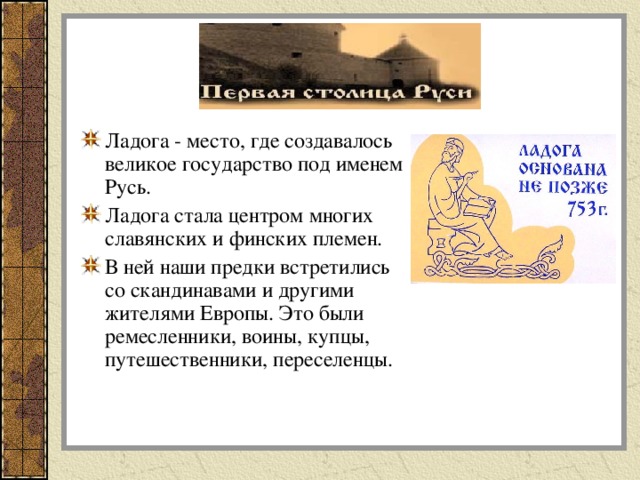 Ладога - место, где создавалось великое государство под именем Русь. Ладога стала центром многих славянских и финских племен. В ней наши предки встретились со скандинавами и другими жителями Европы. Это были ремесленники, воины, купцы, путешественники, переселенцы.