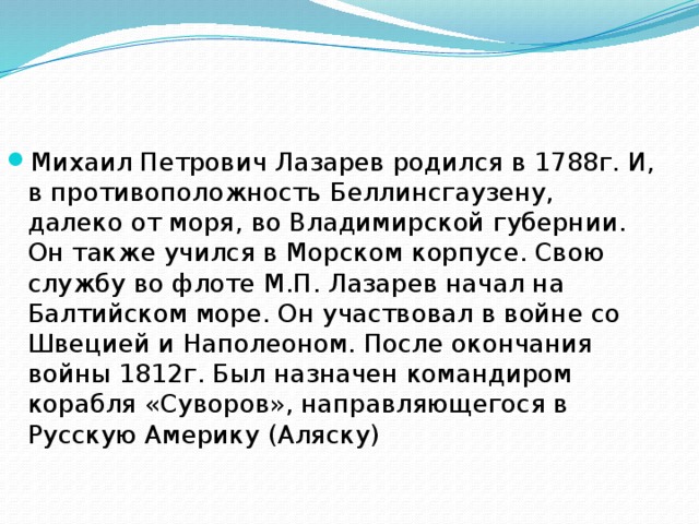 Михаил Петрович Лазарев родился в 1788г. И, в противоположность Беллинсгаузену, далеко от моря, во Владимирской губернии. Он также учился в Морском корпусе. Свою службу во флоте М.П. Лазарев начал на Балтийском море. Он участвовал в войне со Швецией и Наполеоном. После окончания войны 1812г. Был назначен командиром корабля «Суворов», направляющегося в Русскую Америку (Аляску)