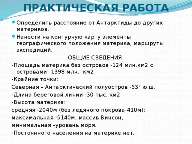 ПРАКТИЧЕСКАЯ РАБОТА Определить расстояние от Антарктиды до других материков. Нанести на контурную карту элементы географического положения материка, маршруты экспедиций. ОБЩИЕ СВЕДЕНИЯ: -Площадь материка без островов -124 млн.км2 с островами -1398 млн. км2 -Крайние точки: Северная – Антарктический полуостров -63 ° ю.ш. -Длина береговой линии -30 тыс. км2 -Высота материка: средняя -2040м (без ледяного покрова-410м): максимальная -5140м, массив Винсон; минимальная –уровень моря. -Постоянного населения на материке нет.