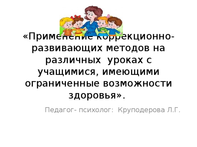 «Применение коррекционно- развивающих методов на различных уроках с учащимися, имеющими ограниченные возможности здоровья». Педагог- психолог: Круподерова Л.Г.