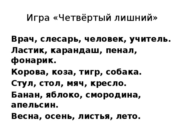 Игра «Четвёртый лишний» Врач, слесарь, человек, учитель. Ластик, карандаш, пенал, фонарик. Корова, коза, тигр, собака. Стул, стол, мяч, кресло. Банан, яблоко, смородина, апельсин. Весна, осень, листья, лето.