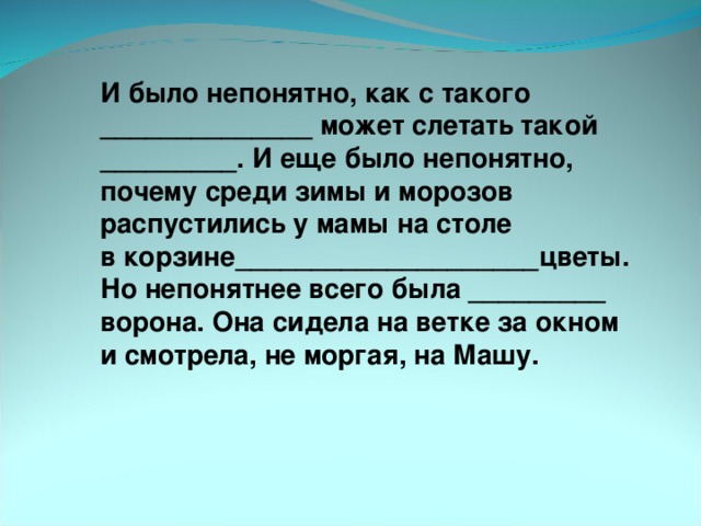 И было непонятно, как с такого ______________ может слетать такой _________. И еще было непонятно, почему среди зимы и морозов распустились у мамы на столе в корзине____________________цветы. Но непонятнее всего была _________ ворона. Она сидела на ветке за окном и смотрела, не моргая, на Машу.