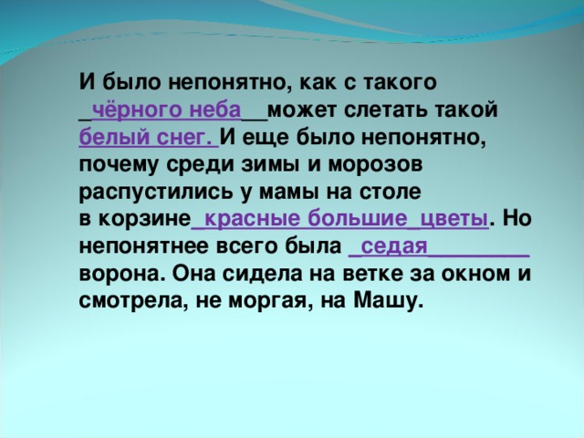 И было непонятно, как с такого _ чёрного неба __может слетать такой белый снег. И еще было непонятно, почему среди зимы и морозов распустились у мамы на столе в корзине _красные большие_цветы . Но непонятнее всего была _седая________ ворона. Она сидела на ветке за окном и смотрела, не моргая, на Машу.