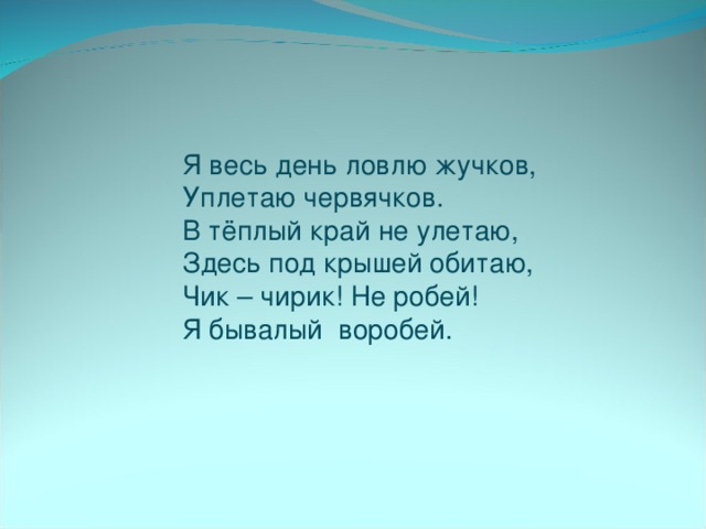 Я весь день ловлю жучков,  Уплетаю червячков.  В тёплый край не улетаю,  Здесь под крышей обитаю,  Чик – чирик! Не робей!  Я бывалый воробей.