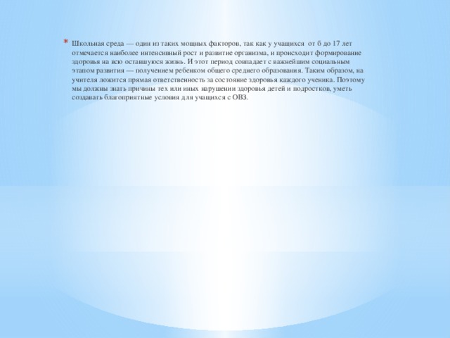 Школьная среда — один из таких мощных факторов, так как у учащихся от б до 17 лет отмечается наиболее интенсивный рост и развитие организма, и происходит формирование здоровья на всю оставшуюся жизнь. И этот период совпадает с важнейшим социальным этапом развития — получением ребенком общего среднего образования. Таким образом, на учителя ложится прямая ответственность за состояние здоровья каждого ученика. Поэтому мы должны знать причины тех или иных нарушении здоровья детей и подростков, уметь создавать благоприятные условия для учащихся с ОВЗ.