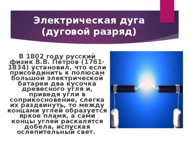 Электрическая дуга (дуговой разряд) В 1802 году русский физик В.В. Петров (1761-1834) установил, что если присоединить к полюсам большой электрической батареи два кусочка древесного угля и, приведя угли в соприкосновение, слегка их раздвинуть, то между концами углей образуется яркое пламя, а сами концы углей раскалятся добела, испуская ослепительный свет.