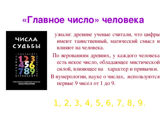 «Главное число» человека   узнали: древние ученые считали, что цифры имеют таинственный, магический смысл и влияют на человека.  По верованиям древних, у каждого человека есть некое число, обладающее мистической силой, влияющее на характер и привычки. В нумерологии, науке о числах, используются первые 9 чисел от 1 до 9. 1, 2, 3, 4, 5, 6, 7, 8, 9.