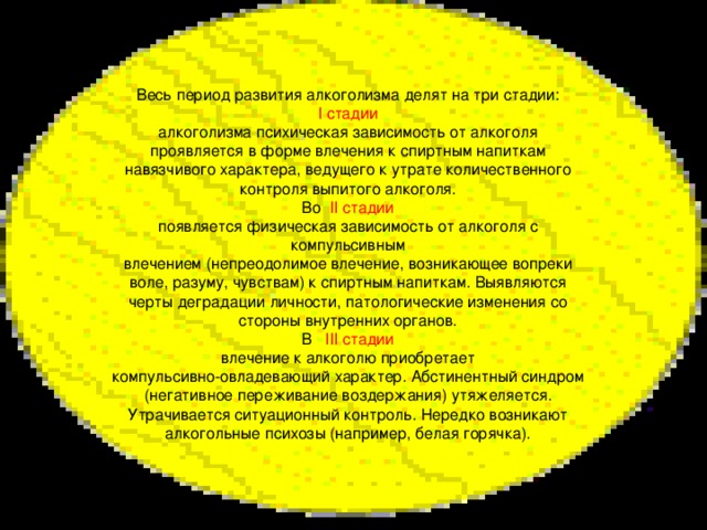 Весь период развития алкоголизма делят на три стадии: I стадии алкоголизма психическая зависимость от алкоголя проявляется в форме влечения к спиртным напиткам навязчивого характера, ведущего к утрате количественного контроля выпитого алкоголя. Во II стадии появляется физическая зависимость от алкоголя с компульсивным влечением (непреодолимое влечение, возникающее вопреки воле, разуму, чувствам) к спиртным напиткам. Выявляются черты деградации личности, патологические изменения со стороны внутренних органов. В III стадии влечение к алкоголю приобретает компульсивно-овладевающий характер. Абстинентный синдром (негативное переживание воздержания) утяжеляется. Утрачивается ситуационный контроль. Нередко возникают алкогольные психозы (например, белая горячка).