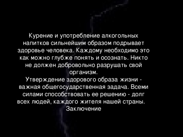 Курение и употребление алкогольных напитков сильнейшим образом подрывает здоровье человека. Каждому необходимо это как можно глубже понять и осознать. Никто не должен добровольно разрушать свой организм. Утверждение здорового образа жизни - важная общегосударственная задача. Всеми силами способствовать ее решению - долг всех людей, каждого жителя нашей страны.    Заключение