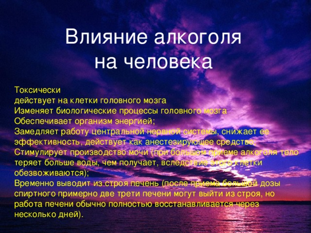 Влияние алкоголя  на человека  Токсически действует на клетки головного мозга Изменяет биологические процессы головного мозга Обеспечивает организм энергией; Замедляет работу центральной нервной системы, снижает ее эффективность, действует как анестезирующее средство; Стимулирует производство мочи (при большом приеме алкоголя тело теряет больше воды, чем получает, вследствие этого клетки обезвоживаются); Временно выводит из строя печень (после приема большой дозы спиртного примерно две трети печени могут выйти из строя, но работа печени обычно полностью восстанавливается через несколько дней).