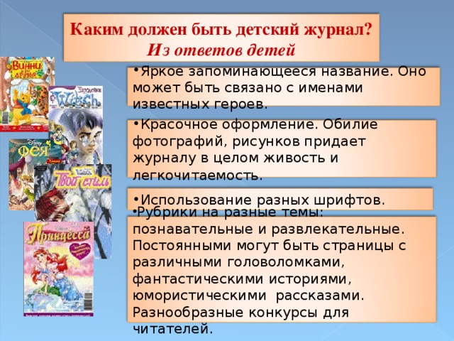 Каким должен быть детский журнал? Из ответов детей Яркое запоминающееся название. Оно может быть связано с именами известных героев. Красочное оформление. Обилие фотографий, рисунков придает журналу в целом живость и легкочитаемость.  Использование разных шрифтов. Рубрики на разные темы: познавательные и развлекательные. Постоянными могут быть страницы с различными головоломками, фантастическими историями, юмористическими рассказами. Разнообразные конкурсы для читателей.  11