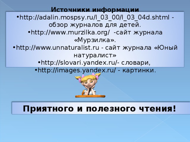 Источники информации http://adalin.mospsy.ru/l_03_00/l_03_04d.shtml - обзор журналов для детей. http://www.murzilka.org/ -сайт журнала «Мурзилка». http://www.unnaturalist.ru  - сайт журнала «Юный натуралист» http://slovari.yandex.ru/- словари, http://images.yandex.ru/ - картинки. Приятного и полезного чтения!  12