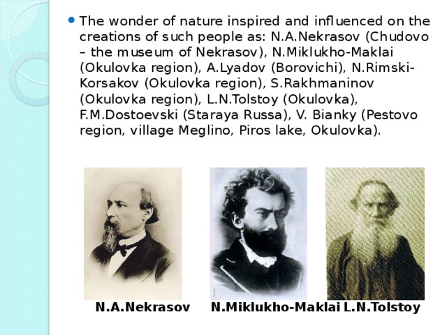 The wonder of nature inspired and influenced on the creations of such people as: N.A.Nekrasov (Chudovo – the museum of Nekrasov), N.Miklukho-Maklai (Okulovka region), A.Lyadov (Borovichi), N.Rimski-Korsakov (Okulovka region), S.Rakhmaninov (Okulovka region), L.N.Tolstoy (Okulovka), F.M.Dostoevski (Staraya Russa), V. Bianky (Pestovo region, village Meglino, Piros lake, Okulovka).