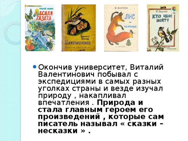 Окончив университет, Виталий Валентинович побывал с экспедициями в самых разных уголках страны и везде изучал природу , накапливал впечатления . Природа и стала главным героем его произведений , которые сам писатель называл « сказки – несказки » .