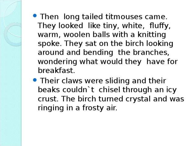 Then long tailed titmouses came. They looked like tiny, white, fluffy, warm, woolen balls with a knitting spoke. They sat on the birch looking around and bending the branches, wondering what would they have for breakfast.  Their claws were sliding and their beaks couldn`t chisel through an icy crust. The birch turned crystal and was ringing in a frosty air.