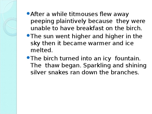 After a while titmouses flew away peeping plaintively because they were unable to have breakfast on the birch. The sun went higher and higher in the sky then it became warmer and ice melted. The birch turned into an icy fountain. The thaw began. Sparkling and shining silver snakes ran down the branches.