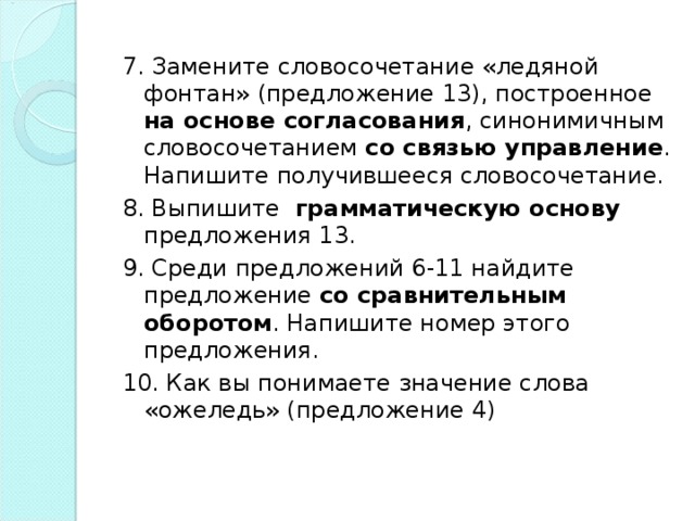 7. Замените словосочетание «ледяной фонтан» (предложение 13), построенное на основе согласования , синонимичным словосочетанием со связью управление . Напишите получившееся словосочетание. 8. Выпишите грамматическую основу предложения 13. 9. Среди предложений 6-11 найдите предложение со сравнительным  оборотом . Напишите номер этого предложения. 10. Как вы понимаете значение слова «ожеледь» (предложение 4)