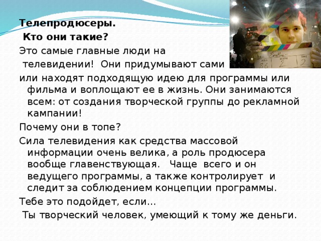 Телепродюсеры.  Кто они такие? Это самые главные люди на  телевидении! Они придумывают сами или находят подходящую идею для программы или фильма и воплощают ее в жизнь. Они занимаются всем: от создания творческой группы до рекламной кампании! Почему они в топе? Сила телевидения как средства массовой информации очень велика, а роль продюсера вообще главенствующая. Чаще всего и он ведущего программы, а также контролирует и следит за соблюдением концепции программы. Тебе это подойдет, если…  Ты творческий человек, умеющий к тому же деньги.