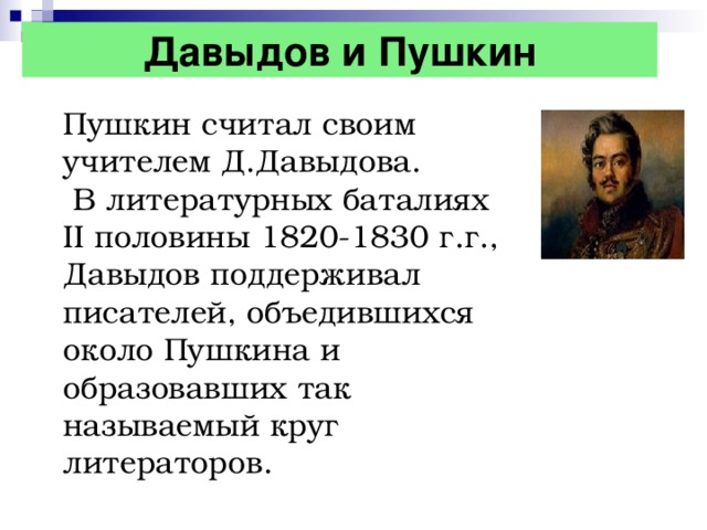 Давыдов и Пушкин Пушкин считал своим учителем Д.Давыдова.  В литературных баталиях II половины 1820-1830 г.г., Давыдов поддерживал писателей, объедившихся около Пушкина и образовавших так называемый круг литераторов.