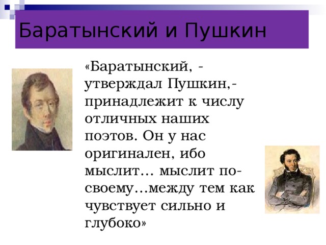 Баратынский и Пушкин «Баратынский, - утверждал Пушкин,- принадлежит к числу отличных наших поэтов. Он у нас оригинален, ибо мыслит… мыслит по-своему…между тем как чувствует сильно и глубоко»