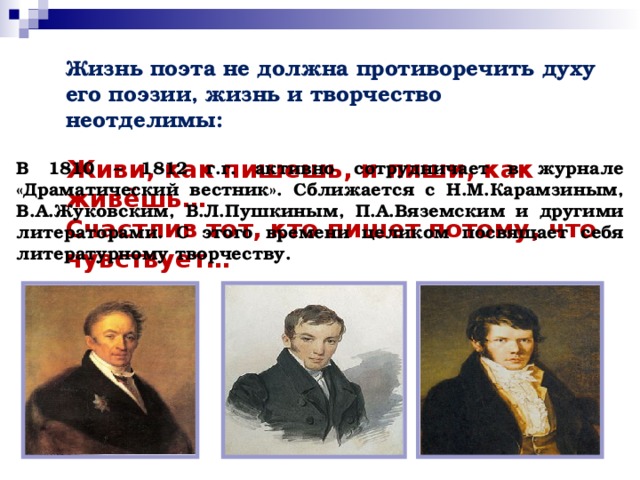 Жизнь поэта не должна противоречить духу его поэзии, жизнь и творчество неотделимы:   Живи, как пишешь, и пиши, как живёшь…  Счастлив тот, кто пишет потому, что чувствует…      В 1810 – 1812 г.г. активно сотрудничает в журнале «Драматический вестник». Сближается с Н.М.Карамзиным, В.А.Жуковским, В.Л.Пушкиным, П.А.Вяземским и другими литераторами. С этого времени целиком посвящает себя литературному творчеству.