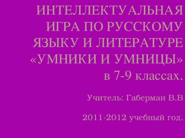 ИНТЕЛЛЕКТУАЛЬНАЯ ИГРА ПО РУССКОМУ ЯЗЫКУ И ЛИТЕРАТУРЕ  «УМНИКИ И УМНИЦЫ»  в 7-9 классах.     Учитель: Габерман В.В   2011-2012 учебный год.