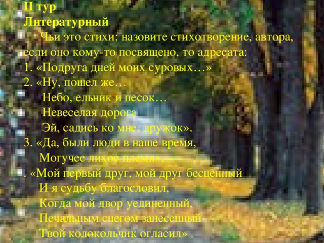 II тур Литературный  Чьи это стихи: назовите стихотворение, автора, если оно кому-то посвящено, то адресата: 1. «Подруга дней моих суровых…» 2. «Ну, пошел же…  Небо, ельник и песок…  Невеселая дорога  Эй, садись ко мне, дружок». 3. «Да, были люди в наше время,  Могучее лихое племя». . «Мой первый друг, мой друг бесценный  И я судьбу благословил,  Когда мой двор уединенный,  Печальным снегом занесенный  Твой колокольчик огласил»