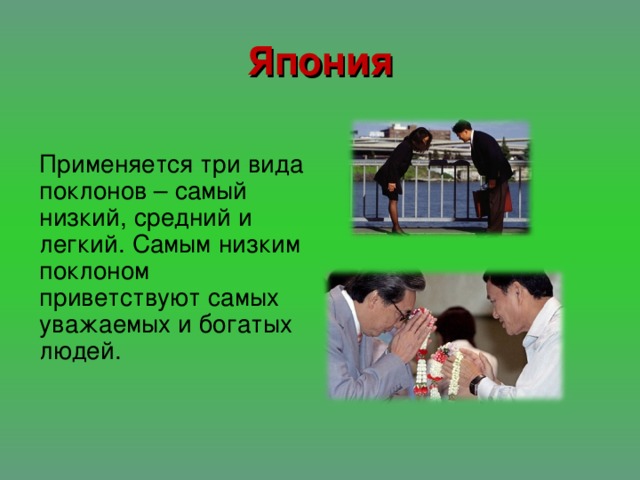 Япония Применяется три вида поклонов – самый низкий, средний и легкий. Самым низким поклоном приветствуют самых уважаемых и богатых людей.