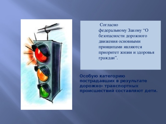 Согласно федеральному Закону “О безопасности дорожного движения основными принципами являются приоритет жизни и здоровья граждан”.   Особую категорию пострадавших в результате дорожно- транспортных происшествий составляют дети.