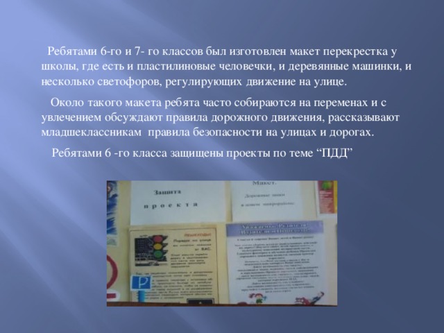 Ребятами 6-го и 7- го классов был изготовлен макет перекрестка у школы, где есть и пластилиновые человечки, и деревянные машинки, и несколько светофоров, регулирующих движение на улице.  Около такого макета ребята часто собираются на переменах и с увлечением обсуждают правила дорожного движения, рассказывают младшеклассникам правила безопасности на улицах и дорогах.   Ребятами 6 -го класса защищены проекты по теме “ПДД”