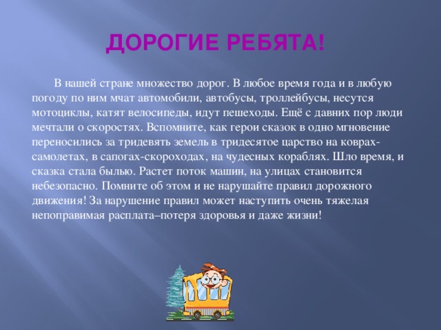 ДОРОГИЕ РЕБЯТА!  В нашей стране множество дорог. В любое время года и в любую погоду по ним мчат автомобили, автобусы, троллейбусы, несутся мотоциклы, катят велосипеды, идут пешеходы. Ещё с давних пор люди мечтали о скоростях. Вспомните, как герои сказок в одно мгновение переносились за тридевять земель в тридесятое царство на коврах-самолетах, в сапогах-скороходах, на чудесных кораблях. Шло время, и сказка стала былью. Растет поток машин, на улицах становится небезопасно. Помните об этом и не нарушайте правил дорожного движения! За нарушение правил может наступить очень тяжелая непоправимая расплата–потеря здоровья и даже жизни!