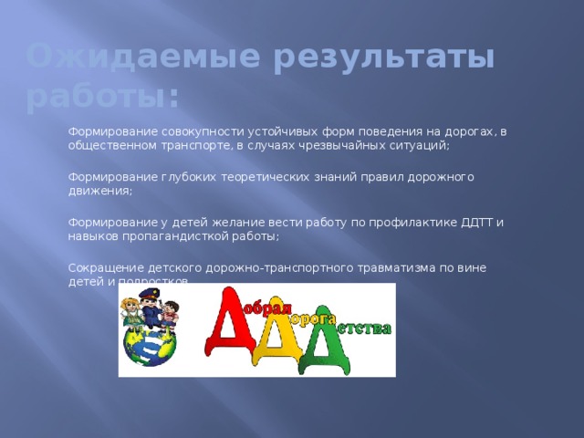 Ожидаемые результаты работы:  Формирование совокупности устойчивых форм поведения на дорогах, в общественном транспорте, в случаях чрезвычайных ситуаций;  Формирование глубоких теоретических знаний правил дорожного движения;  Формирование у детей желание вести работу по профилактике ДДТТ и навыков пропагандисткой работы;  Сокращение детского дорожно-транспортного травматизма по вине детей и подростков.