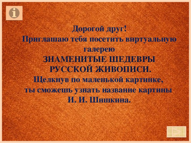 Дорогой друг! Приглашаю тебя посетить виртуальную галерею Знаменитые шедевры  русской живописи. Щелкнув по маленькой картинке, ты сможешь узнать название картины И. И. Шишкина.