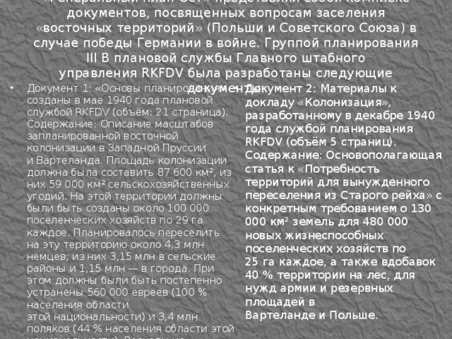 «Генеральный план Ост» представлял собой комплекс документов, посвященных вопросам заселения «восточных территорий» (Польши и Советского Союза) в случае победы Германии в войне. Группой планирования III B плановой службы Главного штабного управления RKFDV была разработаны следующие документы: