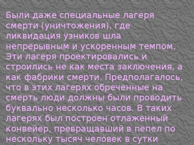 Были даже специальные лагеря смерти (уничтожения), где ликвидация узников шла непрерывным и ускоренным темпом. Эти лагеря проектировались и строились не как места заключения, а как фабрики смерти. Предполагалось, что в этих лагерях обреченные на смерть люди должны были проводить буквально несколько часов. В таких лагерях был построен отлаженный конвейер, превращавший в пепел по нескольку тысяч человек в сутки