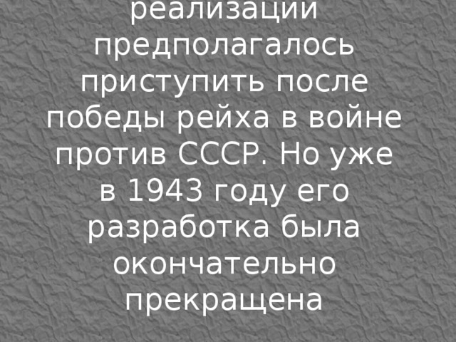 План был рассчитан на 30 лет. К его реализации предполагалось приступить после победы рейха в войне против СССР. Но уже в 1943 году его разработка была окончательно прекращена